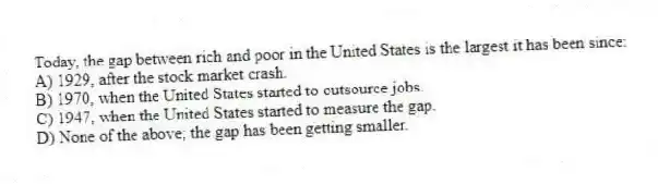 Today, the gap between rich and poor in the United States is the largest it has been since:
A) 1929, after the stock market crash.
B) 1970, when the United States started to outsource jobs.
C) 1947, when the United States started to measure the gap.
D) None of the above; the gap has been getting smaller.