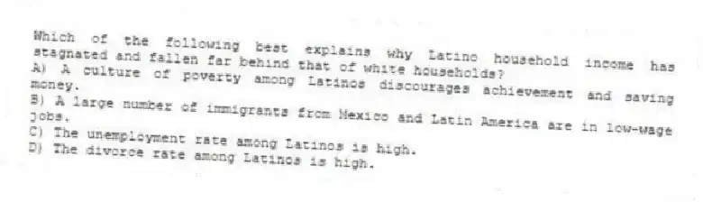 Which of the following best explains why Latino household income has stagnated and fallen far behind that of white households?
A) A culture of poverty among Latinos discourages achievement and saving money.
B) A large number of immigrants from Mexico and Latin America are in low-wage jobs.
C) The unemployment rate among Latinos is high.
D) The divorce rate among Latinos is high.