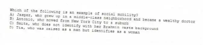 Which of the following is an example of social mobility?
A) Jasper, who grew up in a middle-class neighborhood and became a wealthy doctor
B) Antonio, who moved from New York City to a suburb
C) Smita, who does not identify with her Brahmin caste background
D) Tia, who was raised as a man but identifies as a woman