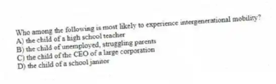 Who among the following is most likely to experience intergenerational mobility?
A) the child of a high school teacher
B) the child of unemployed, struggling parents
C) the child of the CEO of a large corporation
D) the child of a school janitor