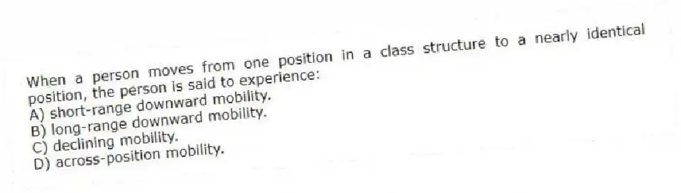 When a person moves from one position in a class structure to a nearly identical position, the person is said to experience:
A) short-range downward mobility.
B) long-range downward mobility.
C) declining mobility.
D) across-position mobility.