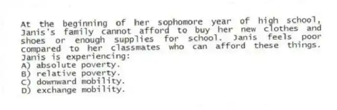 At the beginning of her sophomore year of high school, Janis's family cannot afford to buy her new clothes and shoes or enough supplies for school. Janis feels poor compared to her classmates who can afford these things. Janis is experiencing:
A) absolute poverty.
B) relative poverty.
C) downward mobility.
D) exchange mobility.