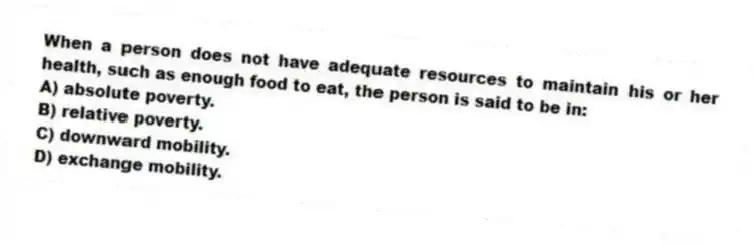 When a person does not have adequate resources to maintain his or her health, such as enough food to eat, the person is said to be in:
A) absolute poverty.
B) relative poverty.
C) downward mobility.
D) exchange mobility.