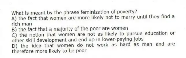 What is meant by the phrase feminization of poverty?
A) the fact that women are more likely not to marry until they find a rich man
B) the fact that a majority of the poor are women
C) the notion that women are not as likely to pursue education or other skill development and end up in lower-paying jobs
D) the idea that women do not work as hard as men and are therefore more likely to be poor
