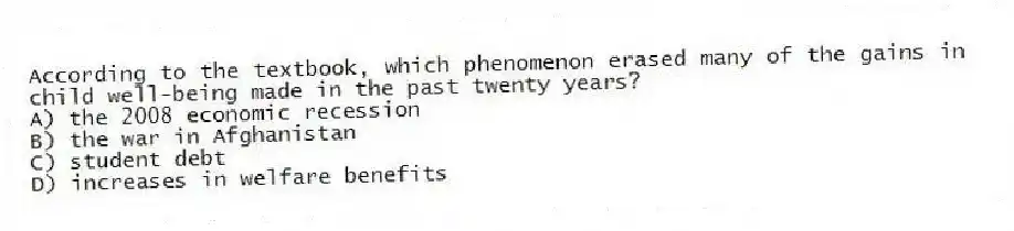 According to the textbook, which phenomenon erased many of the gains in child well-being made in the past twenty years?
A) the 2008 economic recession
B) the war in Afghanistan
C) student debt
D) increases in welfare benefits