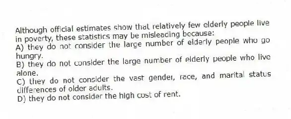 Although official estimates show that relatively few elderly people live in poverty, these statistics may be misleading because:
A) they do not consider the large number of elderly people who go hungry.
B) they do not consider the large number of elderly people who live alone.
C) they do not consider the vast gender, race, and marital status differences of older adults.
D) they do not consider the high cost of rent.