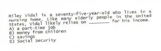 Riley Vidal is a seventy-five-year-old who lives in a nursing home. Like many elderly people in the United States, Vidal likely relies on ________ for his income.
A) a part-time job
B) money from children
C) savings
D) Social Security