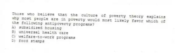 Those who believe that the culture of poverty theory explains why most people are in poverty would most likely favor which of the following antipoverty programs?
A) subsidized housing
B) universal health care
C) welfare-to-work programs
D) food stamps