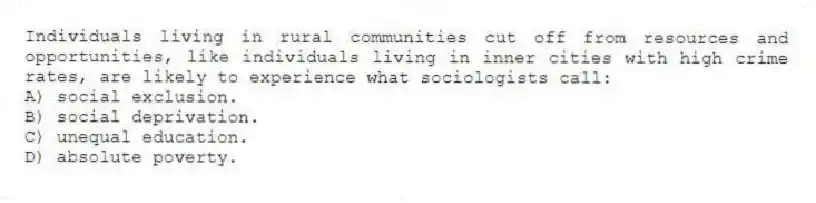 Individuals living in rural communities cut off from resources and opportunities, like individuals living in inner cities with high crime rates, are likely to experience what sociologists call:
A) social exclusion.
B) social deprivation.
C) unequal education.
D) absolute poverty.