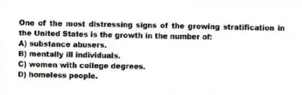 One of the most distressing signs of the growing stratification in the United States is the growth in the number of:
A) substance abusers.
B) mentally ill individuals.
C) women with college degrees.
D) homeless people.