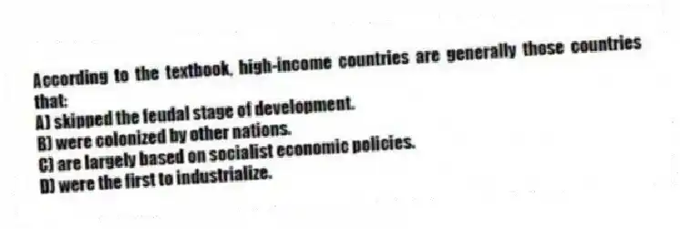 According to the textbook, high-income countries are generally those countries that:
A) skipped the feudal stage of development.
B) were colonized by other nations.
C) are largely based on socialist economic policies.
D) were the first to industrialize.
