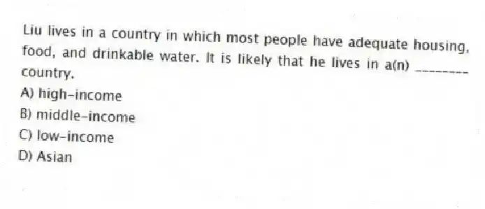 Liu lives in a country in which most people have adequate housing, food, and drinkable water. It is likely that he lives in a(n) ________ country.
A) high-income
B) middle-income
C) low-income
D) Asian