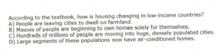 According to the textbook, how is housing changing in low-income countries?
A) People are leaving cities to dwell on farmland.
B) Masses of people are beginning to own homes solely for themselves.
C) Hundreds of millions of people are moving into huge, densely populated cities.
D) Large segments of these populations now have air-conditioned homes.
