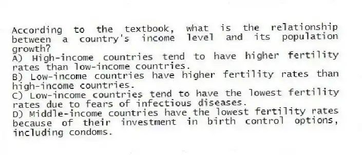 According to the textbook, what is the relationship between a country's income level and its population growth?
A) High-income countries tend to have higher fertility rates than low-income countries.
B) Low-income countries have higher fertility rates than high-income countries.
C) Low-income countries tend to have the lowest fertility rates due to fears of infectious diseases.
D) Middle-income countries have the lowest fertility rates because of their investment in birth control options, including condoms.