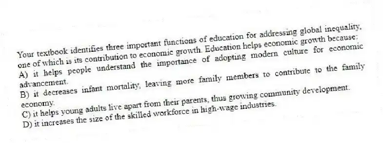 Your textbook identifies three important functions of education for addressing global inequality, one of which is its contribution to economic growth. Education helps economic growth because:
A) it helps people understand the importance of adopting modern culture for economic advancement.
B) it decreases infant mortality, leaving more family members to contribute to the family economy.
C) it helps young adults live apart from their parents, thus growing community development.
D) it increases the size of the skilled workforce in high-wage industries.