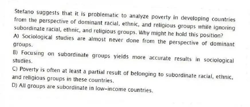 Stefano suggests that it is problematic to analyze poverty in developing countries from the perspective of dominant racial, ethnic, and religious groups while ignoring subordinate racial, ethnic, and religious groups. Why might he hold this position?
A) Sociological studies are almost never done from the perspective of dominant groups.
B) Focusing on subordinate groups yields more accurate results in sociological studies.
C) Poverty is often at least a partial result of belonging to subordinate racial, ethnic, and religious groups in these countries.
D) All groups are subordinate in low-income countries.