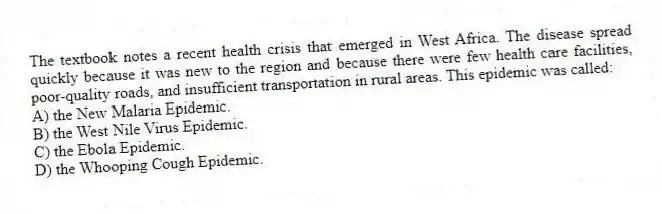 The textbook notes a recent health crisis that emerged in West Africa. The disease spread quickly because it was new to the region and because there were few health care facilities, poor-quality roads, and insufficient transportation in rural areas. This epidemic was called:
A) the New Malaria Epidemic.
B) the West Nile Virus Epidemic.
C) the Ebola Epidemic.
D) the Whooping Cough Epidemic.