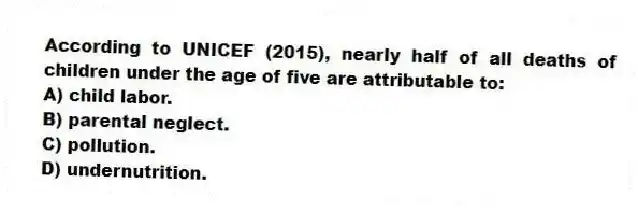 According to UNICEF (2015), nearly half of all deaths of children under the age of five are attributable to:
A) child labor.
B) parental neglect.
C) pollution.
D) undernutrition.