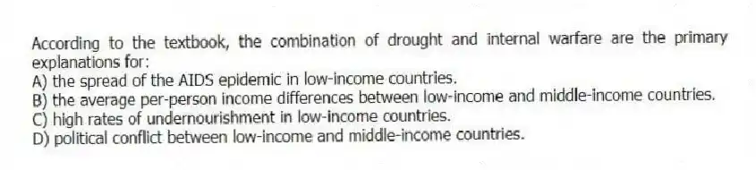 According to the textbook, the combination of drought and internal warfare are the primary explanations for:
A) the spread of the AIDS epidemic in low-income countries.
B) the average per-person income differences between low-income and middle-income countries.
C) high rates of undernourishment in low-income countries.
D) political conflict between low-income and middle-income countries.
