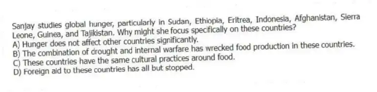 Sanjay studies global hunger, particularly in Sudan, Ethiopia, Eritrea, Indonesia, Afghanistan, Sierra Leone, Guinea, and Tajikistan. Why might she focus specifically on these countries?
A) Hunger does not affect other countries significantly.
B) The combination of drought and internal warfare has wrecked food production in these countries.
C) These countries have the same cultural practices around food.
D) Foreign aid to these countries has all but stopped.
