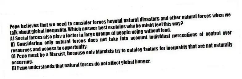 Pepe believes that we need to consider forces beyond natural disasters and other natural forces when we talk about global inequality. Which answer best explains why he might feel this way?
A) Social forces also play a factor in large groups of people going without food.
B) Considering only natural forces does not take into account individual perceptions of control over resources and access to opportunity.
C) Pepe must be a Marxist, because only Marxists try to catalog factors for inequality that are not naturally occurring.
D) Pepe understands that natural forces do not affect global hunger.