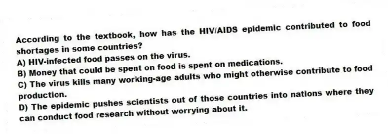 According to the textbook, how has the HIV/AIDS epidemic contributed to food shortages in some countries?
A) HIV-infected food passes on the virus.
B) Money that could be spent on food is spent on medications.
C) The virus kills many working-age adults who might otherwise contribute to food production.
D) The epidemic pushes scientists out of those countries into nations where they can conduct food research without worrying about it.