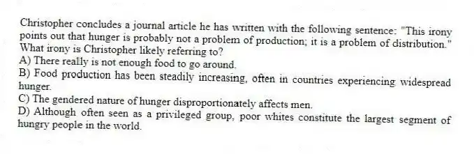 Christopher concludes a journal article he has written with the following sentence: "This irony points out that hunger is probably not a problem of production; it is a problem of distribution." What irony is Christopher likely referring to?
A) There really is not enough food to go around.
B) Food production has been steadily increasing, often in countries experiencing widespread hunger.
C) The gendered nature of hunger disproportionately affects men.
D) Although often seen as a privileged group, poor whites constitute the largest segment of hungry people in the world.