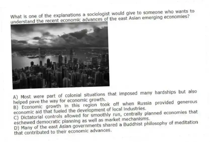 What is one of the explanations a sociologist would give to someone who wants to understand the recent economic advances of the east Asian emerging economies? 
A) Most were part of colonial situations that imposed many hardships but also helped pave the way for economic growth. 
B) Economic growth in this region took off when Russia provided generous economic aid that fueled the development of local industries. 
C) Dictatorial controls allowed for smoothly run, centrally planned economies that eschewed democratic planning as well as market mechanisms. 
D) Many of the east Asian governments shared a Buddhist philosophy of meditation that contributed to their economic advances.
