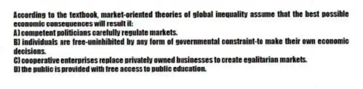 According to the textbook, market-oriented theories of global inequality assume that the best possible economic consequences will result if:
A) competent politicians carefully regulate markets.
B) individuals are free-uninhibited by any form of governmental constraint-to make their own economic decisions.
C) cooperative enterprises replace privately owned businesses to create egalitarian markets.
D) the public is provided with free access to public education.