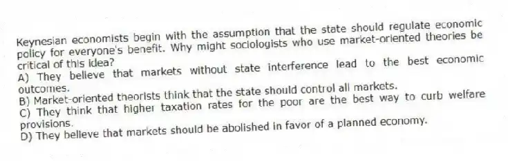 Keynesian economists begin with the assumption that the state should regulate economic policy for everyone's benefit. Why might sociologists who use market-oriented theories be critical of this idea?
A) They believe that markets without state interference lead to the best economic outcomes.
B) Market-oriented theorists think that the state should control all markets.
C) They think that higher taxation rates for the poor are the best way to curb welfare provisions.
D) They believe that markets should be abolished in favor of a planned economy.