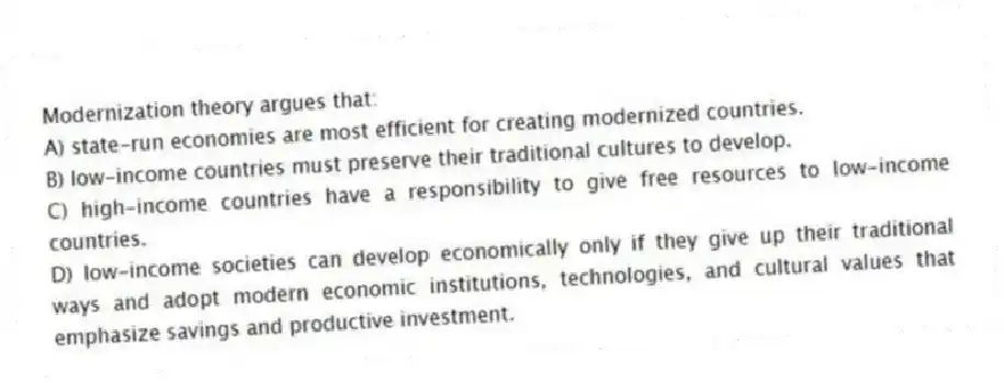 Modernization theory argues that:
A) state-run economies are most efficient for creating modernized countries.
B) low-income countries must preserve their traditional cultures to develop.
C) high-income countries have a responsibility to give free resources to low-income countries.
D) low-income societies can develop economically only if they give up their traditional ways and adopt modern economic institutions, technologies, and cultural values that emphasize savings and productive investment.