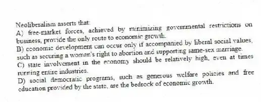 Neoliberalism asserts that:
A) free-market forces, achieved by minimizing governmental restrictions on business, provide the only route to economic growth.
B) economic development can occur only if accompanied by liberal social values, such as securing a woman's right to abortion and supporting same-sex marriage.
C) state involvement in the economy should be relatively high, even at times running entire industries.
D) social democratic programs, such as generous welfare policies and free education provided by the state, are the bedrock of economic growth.