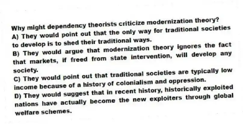 Why might dependency theorists criticize modernization theory?
A) They would point out that the only way for traditional societies to develop is to shed their traditional ways.
B) They would argue that modernization theory ignores the fact that markets, if freed from state intervention, will develop any society.
C) They would point out that traditional societies are typically low income because of a history of colonialism and oppression.
D) They would suggest that in recent history, historically exploited nations have actually become the new exploiters through global welfare schemes.