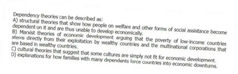 Dependency theories can be described as:
A) structural theories that show how people on welfare and other forms of social assistance become dependent on it and are thus unable to develop economically.
B) Marxist theories of economic development arguing that the poverty of low-income countries stems directly from their exploitation by wealthy countries and the multinational corporations that are based in wealthy countries.
C) cultural theories that suggest that some cultures are simply not fit for economic development.
D) explanations for how families with many dependents force countries into economic downturns.