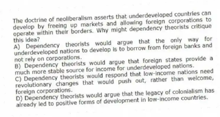 The doctrine of neoliberalism asserts that underdeveloped countries can develop by freeing up markets and allowing foreign corporations to operate within their borders. Why might dependency theorists critique this idea?
A) Dependency theorists would argue that the only way for underdeveloped nations to develop is to borrow from foreign banks and not rely on corporations.
B) Dependency theorists would argue that foreign states provide a much more stable source for income for underdeveloped nations.
C) Dependency theorists would respond that low-income nations need revolutionary changes that would push out, rather than welcome, foreign corporations.
D) Dependency theorists would argue that the legacy of colonialism has already led to positive forms of development in low-income countries.
