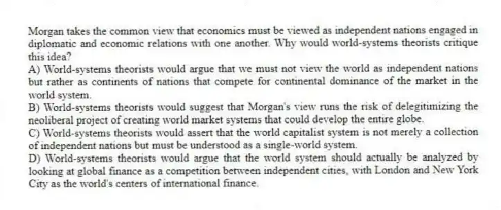 Morgan takes the common view that economics must be viewed as independent nations engaged in diplomatic and economic relations with one another. Why would world-systems theorists critique this idea?
A) World-systems theorists would argue that we must not view the world as independent nations but rather as continents of nations that compete for continental dominance of the market in the world system.
B) World-systems theorists would suggest that Morgan's view runs the risk of delegitimizing the neoliberal project of creating world market systems that could develop the entire globe.
C) World-systems theorists would assert that the world capitalist system is not merely a collection of independent nations but must be understood as a single-world system.
D) World-systems theorists would argue that the world system should actually be analyzed by looking at global finance as a competition between independent cities, with London and New York City as the world's centers of international finance.