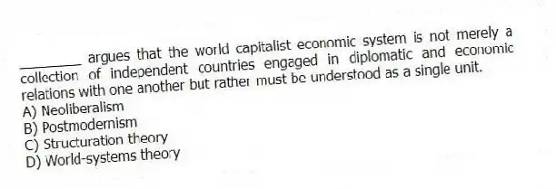 ________ argues that the world capitalist economic system is not merely a collection of independent countries engaged in diplomatic and economic relations with one another but rather must be understood as a single unit.
A) Neoliberalism
B) Postmodernism
C) Structuration theory
D) World-systems theory