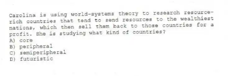 Carolina is using world-systems theory to research resource-rich countries that tend to send resources to the wealthiest nations, which then sell them back to those countries for a profit. She is studying what kind of countries?
A) core
B) peripheral
C) semiperipheral
D) futuristic