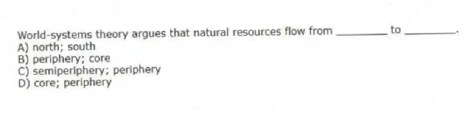 World-systems theory argues that natural resources flow from ________ to ________.
A) north; south
B) periphery; core
C) semiperiphery; periphery
D) core; periphery