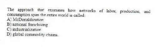 The approach that examines how networks of labor, production, and consumption span the entire world is called:
A) McDonaldization.
B) national franchising.
C) industrialization.
D) global commodity chains.