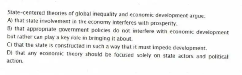 State-centered theories of global inequality and economic development argue:
A) that state involvement in the economy interferes with prosperity.
B) that appropriate government policies do not interfere with economic development but rather can play a key role in bringing it about.
C) that the state is constructed in such a way that it must impede development.
D) that any economic theory should be focused solely on state actors and political action.