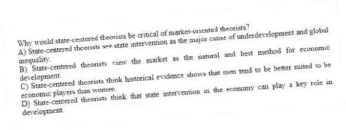 Why would state-centered theorists be critical of market-oriented theorists?
A) State-centered theorists see state intervention as the major cause of underdevelopment and global inequality.
B) State-centered theorists view the market as the natural and best method for economic development.
C) State-centered theorists think historical evidence shows that men tend to be better suited to be economic players than women.
D) State-centered theorists think that state intervention in the economy can play a key role in development.