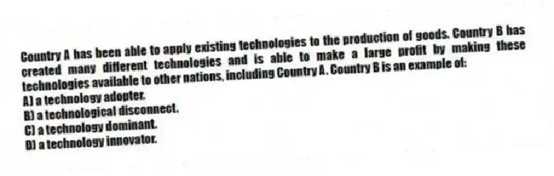 Country A has been able to apply existing technologies to the production of goods. Country B has created many different technologies and is able to make a large profit by making these technologies available to other nations, including Country A. Country B is an example of:
A) a technology adopter.
B) a technological disconnect.
C) a technology dominant.
D) a technology innovator.