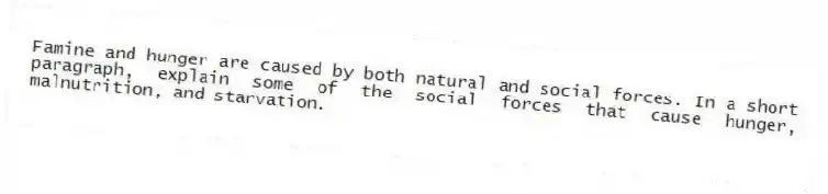 Famine and hunger are caused by both natural and social forces. In a short paragraph, explain some of the social forces that cause hunger, malnutrition, and starvation.
