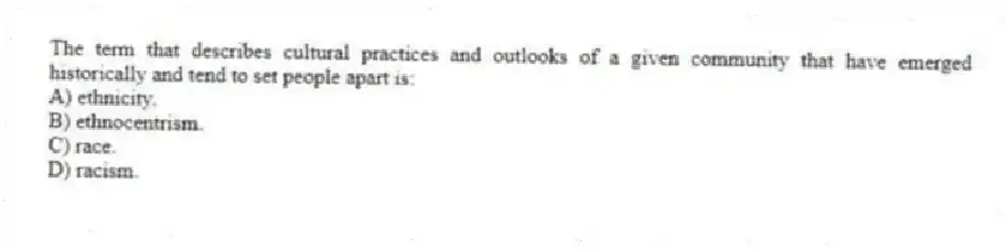 The term that describes cultural practices and outlooks of a given community that have emerged historically and tend to set people apart is:
A) ethnicity.
B) ethnocentrism.
C) race.
D) racism.