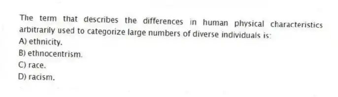 The term that describes the differences in human physical characteristics arbitrarily used to categorize large numbers of diverse individuals is:
A) ethnicity.
B) ethnocentrism.
C) race.
D) racism.