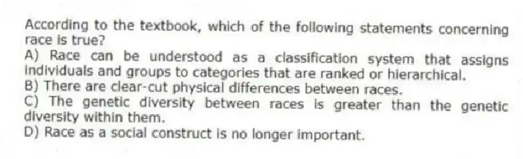 According to the textbook, which of the following statements concerning race is true?
A) Race can be understood as a classification system that assigns individuals and groups to categories that are ranked or hierarchical.
B) There are clear-cut physical differences between races.
C) The genetic diversity between races is greater than the genetic diversity within them.
D) Race as a social construct is no longer important.