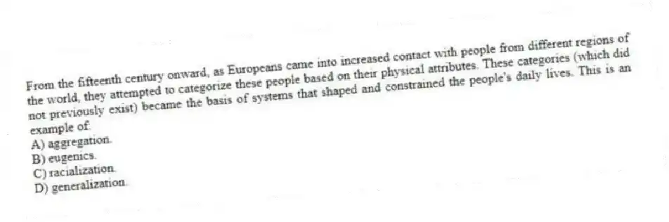 From the fifteenth century onward, as Europeans came into increased contact with people from different regions of the world, they attempted to categorize these people based on their physical attributes. These categories (which did not previously exist) became the basis of systems that shaped and constrained the people's daily lives. This is an example of:
A) aggregation.
B) eugenics.
C) racialization.
D) generalization.