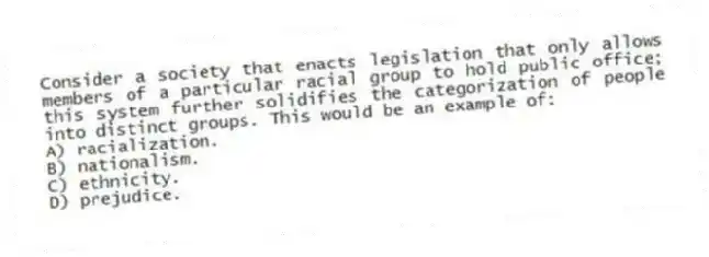 Consider a society that enacts legislation that only allows members of a particular racial group to hold public office; this system further solidifies the categorization of people into distinct groups. This would be an example of:
A) racialization.
B) nationalism.
C) ethnicity.
D) prejudice.