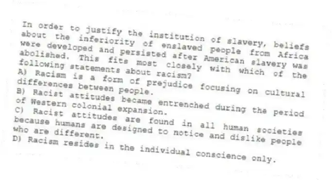 In order to justify the institution of slavery, beliefs about the inferiority of enslaved people from Africa were developed and persisted after American slavery was abolished. This fits most closely with which of the following statements about racism?
A) Racism is a form of prejudice focusing on cultural differences between people.
B) Racist attitudes became entrenched during the period of Western colonial expansion.
C) Racist attitudes are found in all human societies because humans are designed to notice and dislike people who are different.
D) Racism resides in the individual conscience only.
